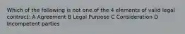 Which of the following is not one of the 4 elements of valid legal contract: A Agreement B Legal Purpose C Consideration D Incompetent parties