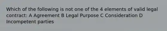 Which of the following is not one of the 4 elements of valid legal contract: A Agreement B Legal Purpose C Consideration D Incompetent parties