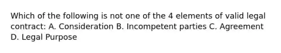 Which of the following is not one of the 4 elements of valid legal contract: A. Consideration B. Incompetent parties C. Agreement D. Legal Purpose