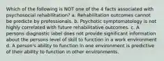 Which of the following is NOT one of the 4 facts associated with psychosocial rehabilitation? a. Rehabilitation outcomes cannot be predicte by professionals. b. Psychotic symptomatology is not highly correlated with future rehabilitative outcomes. c. A persons diagnostic label does not provide significant information about the persons level of skill to function in a work environment d. A person's ability to function in one environment is predictive of their ability to function in other environments.