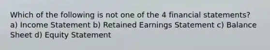 Which of the following is not one of the 4 financial statements? a) Income Statement b) Retained Earnings Statement c) Balance Sheet d) Equity Statement