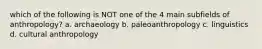 which of the following is NOT one of the 4 main subfields of anthropology? a. archaeology b. paleoanthropology c. linguistics d. cultural anthropology