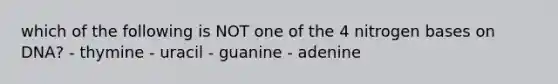 which of the following is NOT one of the 4 nitrogen bases on DNA? - thymine - uracil - guanine - adenine