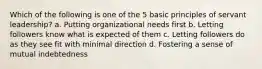 Which of the following is one of the 5 basic principles of servant leadership? a. Putting organizational needs first b. Letting followers know what is expected of them c. Letting followers do as they see fit with minimal direction d. Fostering a sense of mutual indebtedness