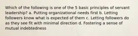 Which of the following is one of the 5 basic principles of servant leadership? a. Putting organizational needs first b. Letting followers know what is expected of them c. Letting followers do as they see fit with minimal direction d. Fostering a sense of mutual indebtedness