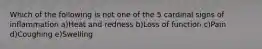 Which of the following is not one of the 5 cardinal signs of inflammation a)Heat and redness b)Loss of function c)Pain d)Coughing e)Swelling