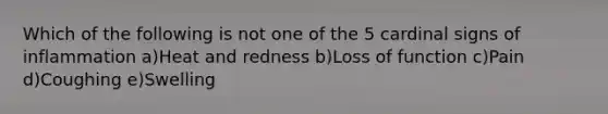 Which of the following is not one of the 5 cardinal signs of inflammation a)Heat and redness b)Loss of function c)Pain d)Coughing e)Swelling