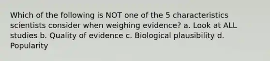 Which of the following is NOT one of the 5 characteristics scientists consider when weighing evidence? a. Look at ALL studies b. Quality of evidence c. Biological plausibility d. Popularity