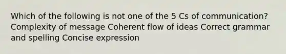 Which of the following is not one of the 5 Cs of communication? Complexity of message Coherent flow of ideas Correct grammar and spelling Concise expression