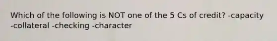 Which of the following is NOT one of the 5 Cs of credit? -capacity -collateral -checking -character