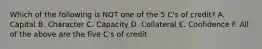 Which of the following is NOT one of the 5 C's of credit? A. Capital B. Character C. Capacity D. Collateral E. Confidence F. All of the above are the five C's of credit