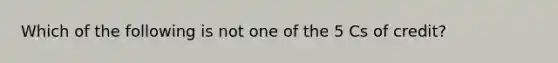 Which of the following is not one of the 5 Cs of credit?