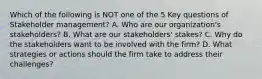 Which of the following is NOT one of the 5 Key questions of Stakeholder management? A. Who are our organization's stakeholders? B. What are our stakeholders' stakes? C. Why do the stakeholders want to be involved with the firm? D. What strategies or actions should the firm take to address their challenges?