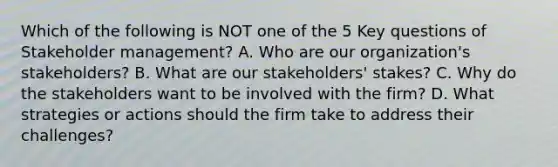 Which of the following is NOT one of the 5 Key questions of Stakeholder management? A. Who are our organization's stakeholders? B. What are our stakeholders' stakes? C. Why do the stakeholders want to be involved with the firm? D. What strategies or actions should the firm take to address their challenges?