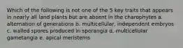 Which of the following is not one of the 5 key traits that appears in nearly all land plants but are absent in the charophytes a. alternation of generations b. multicellular, independent embryos c. walled spores produced in sporangia d. multicellular gametangia e. apical meristems