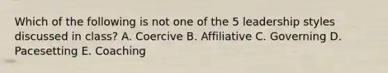 Which of the following is not one of the 5 leadership styles discussed in class? A. Coercive B. Affiliative C. Governing D. Pacesetting E. Coaching