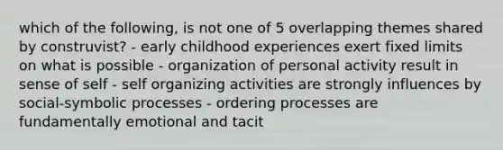 which of the following, is not one of 5 overlapping themes shared by construvist? - early childhood experiences exert fixed limits on what is possible - organization of personal activity result in sense of self - self organizing activities are strongly influences by social-symbolic processes - ordering processes are fundamentally emotional and tacit