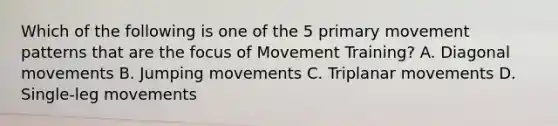 Which of the following is one of the 5 primary movement patterns that are the focus of Movement Training? A. Diagonal movements B. Jumping movements C. Triplanar movements D. Single-leg movements