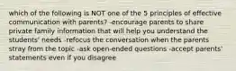 which of the following is NOT one of the 5 principles of effective communication with parents? -encourage parents to share private family information that will help you understand the students' needs -refocus the conversation when the parents stray from the topic -ask open-ended questions -accept parents' statements even if you disagree