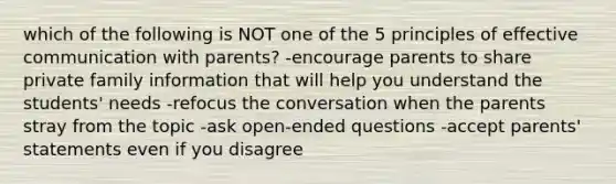 which of the following is NOT one of the 5 principles of effective communication with parents? -encourage parents to share private family information that will help you understand the students' needs -refocus the conversation when the parents stray from the topic -ask open-ended questions -accept parents' statements even if you disagree