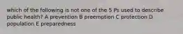 which of the following is not one of the 5 Ps used to describe public health? A prevention B preemption C protection D population E preparedness