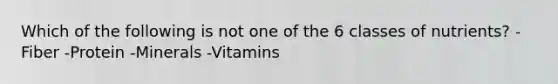 Which of the following is not one of the 6 classes of nutrients? -Fiber -Protein -Minerals -Vitamins