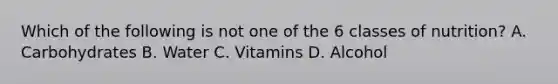 Which of the following is not one of the 6 classes of nutrition? A. Carbohydrates B. Water C. Vitamins D. Alcohol