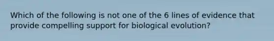 Which of the following is not one of the 6 lines of evidence that provide compelling support for biological evolution?