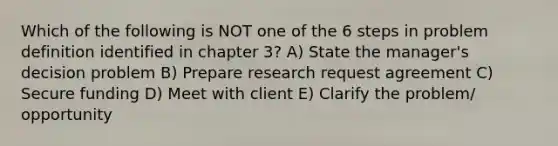 Which of the following is NOT one of the 6 steps in problem definition identified in chapter 3? A) State the manager's decision problem B) Prepare research request agreement C) Secure funding D) Meet with client E) Clarify the problem/ opportunity