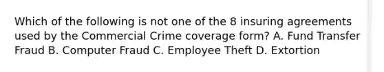 Which of the following is not one of the 8 insuring agreements used by the Commercial Crime coverage form? A. Fund Transfer Fraud B. Computer Fraud C. Employee Theft D. Extortion