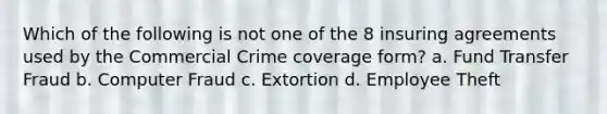 Which of the following is not one of the 8 insuring agreements used by the Commercial Crime coverage form? a. Fund Transfer Fraud b. Computer Fraud c. Extortion d. Employee Theft