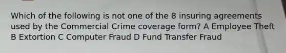 Which of the following is not one of the 8 insuring agreements used by the Commercial Crime coverage form? A Employee Theft B Extortion C Computer Fraud D Fund Transfer Fraud