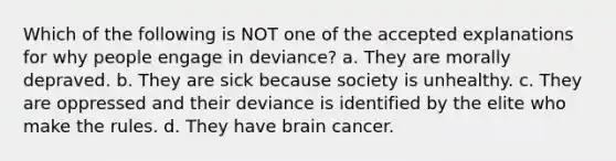 Which of the following is NOT one of the accepted explanations for why people engage in deviance? a. They are morally depraved. b. They are sick because society is unhealthy. c. They are oppressed and their deviance is identified by the elite who make the rules. d. They have brain cancer.