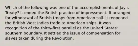 Which of the following was one of the accomplishments of Jay's Treaty? It ended the British practice of impressment. It arranged for withdrawal of British troops from American soil. It reopened the British West Indies trade to American ships. It won recognition of the thirty-first parallel as the United States' southern boundary. It settled the issue of compensation for slaves taken during the Revolution.