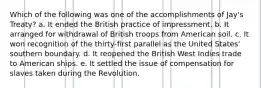 Which of the following was one of the accomplishments of Jay's Treaty? a. It ended the British practice of impressment. b. It arranged for withdrawal of British troops from American soil. c. It won recognition of the thirty-first parallel as the United States' southern boundary. d. It reopened the British West Indies trade to American ships. e. It settled the issue of compensation for slaves taken during the Revolution.