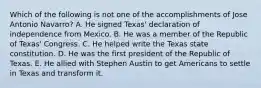 Which of the following is not one of the accomplishments of Jose Antonio Navarro? A. He signed Texas' declaration of independence from Mexico. B. He was a member of the Republic of Texas' Congress. C. He helped write the Texas state constitution. D. He was the first president of the Republic of Texas. E. He allied with Stephen Austin to get Americans to settle in Texas and transform it.