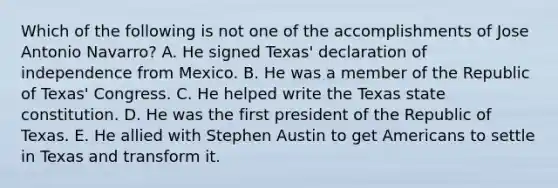 Which of the following is not one of the accomplishments of Jose Antonio Navarro? A. He signed Texas' declaration of independence from Mexico. B. He was a member of the Republic of Texas' Congress. C. He helped write the Texas state constitution. D. He was the first president of the Republic of Texas. E. He allied with Stephen Austin to get Americans to settle in Texas and transform it.