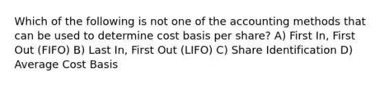 Which of the following is not one of the accounting methods that can be used to determine cost basis per share? A) First In, First Out (FIFO) B) Last In, First Out (LIFO) C) Share Identification D) Average Cost Basis