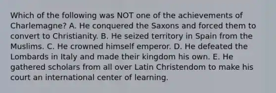 Which of the following was NOT one of the achievements of Charlemagne? A. He conquered the Saxons and forced them to convert to Christianity. B. He seized territory in Spain from the Muslims. C. He crowned himself emperor. D. He defeated the Lombards in Italy and made their kingdom his own. E. He gathered scholars from all over Latin Christendom to make his court an international center of learning.