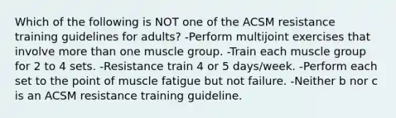 Which of the following is NOT one of the ACSM resistance training guidelines for adults? -Perform multijoint exercises that involve more than one muscle group. -Train each muscle group for 2 to 4 sets. -Resistance train 4 or 5 days/week. -Perform each set to the point of muscle fatigue but not failure. -Neither b nor c is an ACSM resistance training guideline.