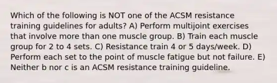 Which of the following is NOT one of the ACSM resistance training guidelines for adults? A) Perform multijoint exercises that involve more than one muscle group. B) Train each muscle group for 2 to 4 sets. C) Resistance train 4 or 5 days/week. D) Perform each set to the point of muscle fatigue but not failure. E) Neither b nor c is an ACSM resistance training guideline.