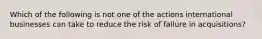Which of the following is not one of the actions international businesses can take to reduce the risk of failure in acquisitions?