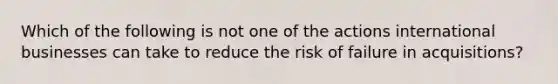 Which of the following is not one of the actions international businesses can take to reduce the risk of failure in acquisitions?