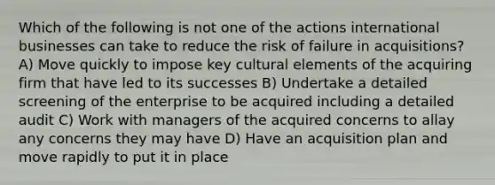 Which of the following is not one of the actions international businesses can take to reduce the risk of failure in acquisitions? A) Move quickly to impose key cultural elements of the acquiring firm that have led to its successes B) Undertake a detailed screening of the enterprise to be acquired including a detailed audit C) Work with managers of the acquired concerns to allay any concerns they may have D) Have an acquisition plan and move rapidly to put it in place