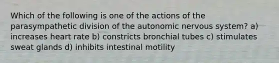 Which of the following is one of the actions of the parasympathetic division of the autonomic nervous system? a) increases heart rate b) constricts bronchial tubes c) stimulates sweat glands d) inhibits intestinal motility