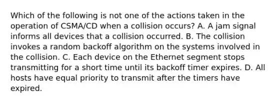 Which of the following is not one of the actions taken in the operation of CSMA/CD when a collision occurs? A. A jam signal informs all devices that a collision occurred. B. The collision invokes a random backoff algorithm on the systems involved in the collision. C. Each device on the Ethernet segment stops transmitting for a short time until its backoff timer expires. D. All hosts have equal priority to transmit after the timers have expired.