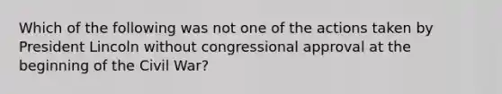 Which of the following was not one of the actions taken by President Lincoln without congressional approval at the beginning of the Civil War?