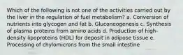 Which of the following is not one of the activities carried out by the liver in the regulation of fuel metabolism? a. Conversion of nutrients into glycogen and fat b. Gluconeogenesis c. Synthesis of plasma proteins from amino acids d. Production of high-density lipoproteins (HDL) for deposit in adipose tissue e. Processing of chylomicrons from the small intestine