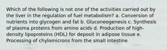 Which of the following is not one of the activities carried out by the liver in the regulation of fuel metabolism? a. Conversion of nutrients into glycogen and fat b. Gluconeogenesis c. Synthesis of plasma proteins from amino acids d. Production of high-density lipoproteins (HDL) for deposit in adipose tissue e. Processing of chylomicrons from the small intestine