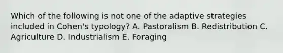 Which of the following is not one of the adaptive strategies included in Cohen's typology? A. Pastoralism B. Redistribution C. Agriculture D. Industrialism E. Foraging